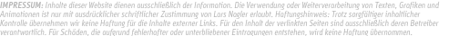 IMPRESSUM: Inhalte dieser Website dienen ausschließlich der Information. Die Verwendung oder Weiterverarbeitung von Texten, Grafiken und Animationen ist nur mit ausdrücklicher schriftlicher Zustimmung von Lars Nagler erlaubt. Haftungshinweis: Trotz sorgfältiger inhaltlicher Kontrolle übernehmen wir keine Haftung für die Inhalte externer Links. Für den Inhalt der verlinkten Seiten sind ausschließlich deren Betreiber verantwortlich. Für Schäden, die aufgrund fehlerhafter oder unterbliebener Eintragungen entstehen, wird keine Haftung übernommen.